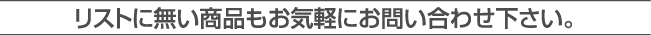 リストに無い商品もお気軽にお問合せ下さい